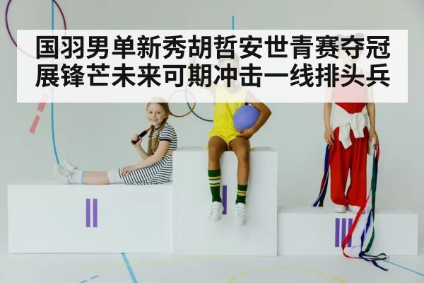 国羽男单新秀胡哲安世青赛夺冠展锋芒未来可期冲击一线排头兵