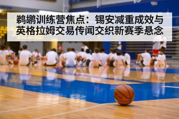 鹈鹕训练营焦点：锡安减重成效与英格拉姆交易传闻交织新赛季悬念