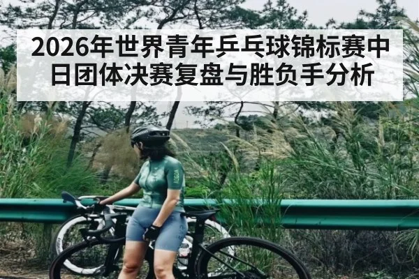 2026年世界青年乒乓球锦标赛中日团体决赛复盘与胜负手分析